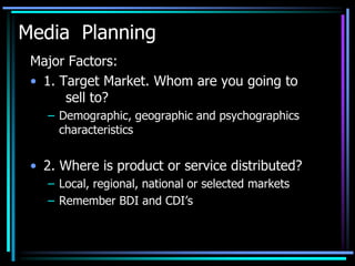 Media Planning
 Major Factors:
 • 1. Target Market. Whom are you going to
       sell to?
   – Demographic, geographic and psychographics
     characteristics


 • 2. Where is product or service distributed?
   – Local, regional, national or selected markets
   – Remember BDI and CDI’s
 