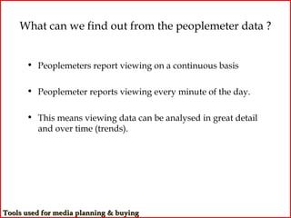What can we find out from the peoplemeter data ?


      • Peoplemeters report viewing on a continuous basis

      • Peoplemeter reports viewing every minute of the day.

      • This means viewing data can be analysed in great detail
        and over time (trends).




Tools used for media planning & buying
 