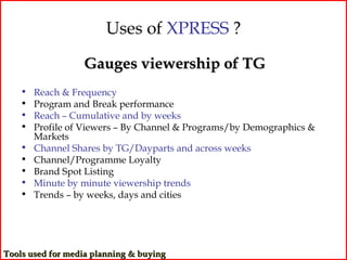 Uses of XPRESS ?
                  Gauges viewership of TG
    •   Reach & Frequency
    •   Program and Break performance
    •   Reach – Cumulative and by weeks
    •   Profile of Viewers – By Channel & Programs/by Demographics &
        Markets
    •   Channel Shares by TG/Dayparts and across weeks
    •   Channel/Programme Loyalty
    •   Brand Spot Listing
    •   Minute by minute viewership trends
    •   Trends – by weeks, days and cities




Tools used for media planning & buying
 