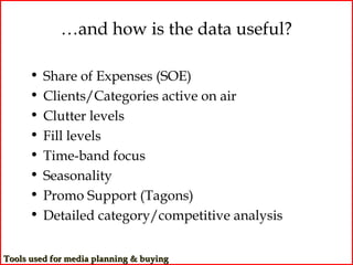 …and how is the data useful?

      •   Share of Expenses (SOE)
      •   Clients/Categories active on air
      •   Clutter levels
      •   Fill levels
      •   Time-band focus
      •   Seasonality
      •   Promo Support (Tagons)
      •   Detailed category/competitive analysis


Tools used for media planning & buying
 