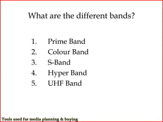 What are the different bands?


              1.      Prime Band
              2.      Colour Band
              3.      S-Band
              4.      Hyper Band
              5.      UHF Band



Tools used for media planning & buying
 
