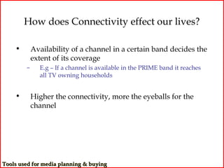 How does Connectivity effect our lives?

    •       Availability of a channel in a certain band decides the
            extent of its coverage
        –     E.g – If a channel is available in the PRIME band it reaches
              all TV owning households


    •       Higher the connectivity, more the eyeballs for the
            channel




Tools used for media planning & buying
 