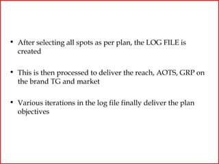 • After selecting all spots as per plan, the LOG FILE is
  created

• This is then processed to deliver the reach, AOTS, GRP on
  the brand TG and market

• Various iterations in the log file finally deliver the plan
  objectives
 