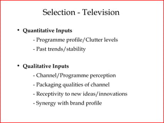 Selection - Television

• Quantitative Inputs
      - Programme profile/Clutter levels
      - Past trends/stability


• Qualitative Inputs
      - Channel/Programme perception
      - Packaging qualities of channel
      - Receptivity to new ideas/innovations
      - Synergy with brand profile
 