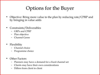 Options for the Buyer
• Objective: Bring more value to the plan by reducing rate/CPRP and
  by bringing in value adds

• Constraints/Deliverables
    – GRPs and CPRP
    – Plan objective
    – Channel Genre


• Flexibility
    – Channel choice
    – Programme choice


• Other Factors
    – Planners may have a demand for a fixed channel set
    – Clients may have their own considerations
    – Differs from client to client
 