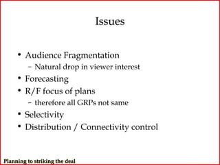 Issues

     • Audience Fragmentation
         – Natural drop in viewer interest
     • Forecasting
     • R/F focus of plans
         – therefore all GRPs not same
     • Selectivity
     • Distribution / Connectivity control


Planning to striking the deal
 