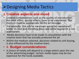 Designing Media Tactics 
3. Creative aspects and mood 
• Creative considerations such as the quality of reproduction, 
the color effect, special effects, have to be considered. The 
medium must be appropriate for the ad message. 
• For example: The ads for ice-cream would be reproduced 
better in color and therefore black and white newsprint is not 
appropriate. 
• Media decisions have to be made in consultation with the 
creative team that has actually produced the ad 
• Within the medium selected, decisions related to unit buying, 
is also influenced by the creative team. 
• 4. Budget considerations: 
• A choice of media will depend to a large extent upon the size 
of the advertising budget. Certain media types may be too 
expensive for the funds available. 
 