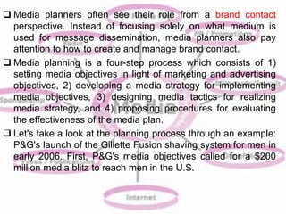  Media planners often see their role from a brand contact 
perspective. Instead of focusing solely on what medium is 
used for message dissemination, media planners also pay 
attention to how to create and manage brand contact. 
 Media planning is a four-step process which consists of 1) 
setting media objectives in light of marketing and advertising 
objectives, 2) developing a media strategy for implementing 
media objectives, 3) designing media tactics for realizing 
media strategy, and 4) proposing procedures for evaluating 
the effectiveness of the media plan. 
 Let's take a look at the planning process through an example: 
P&G's launch of the Gillette Fusion shaving system for men in 
early 2006. First, P&G's media objectives called for a $200 
million media blitz to reach men in the U.S. 
 