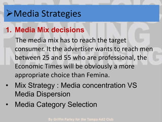 Media Strategies 
1. Media Mix decisions 
The media mix has to reach the target 
consumer. It the advertiser wants to reach men 
between 25 and 55 who are professional, the 
Economic Times will be obviously a more 
appropriate choice than Femina. 
• Mix Strategy : Media concentration VS 
Media Dispersion 
• Media Category Selection 
 