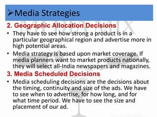 Media Strategies 
2. Geographic Allocation Decisions 
• They have to see how strong a product is in a 
particular geographical region and advertise more in 
high potential areas. 
• Media strategy is based upon market coverage. If 
media planners want to market products nationally, 
they will select all-India newspapers and magazines. 
3. Media Scheduled Decisions 
• Media scheduling decisions are the decisions about 
the timing, continuity and size of the ads. We have 
to see when to advertise, for how long, and for 
what time period. We have to see the size and 
placement of our ad. 
 