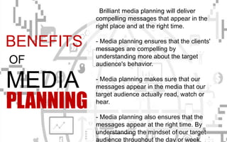 Brilliant media planning will deliver
compelling messages that appear in the
right place and at the right time.
- Media planning ensures that the clients'
messages are compelling by
understanding more about the target
audience's behavior.
- Media planning makes sure that our
messages appear in the media that our
target audience actually read, watch or
hear.
- Media planning also ensures that the
messages appear at the right time. By
understanding the mindset of our target
audience throughout the day or week,
BENEFITS
OF
MEDIA
PLANNING
 