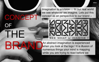 Imagination is envision … In our real world
we see whatever we imagine. Lets put this
concept as an perspective to our brand –
Envision
An abstract imagination is experienced
when you look at the logo ! It is illusion of
numerous things your mind is mapping
while you are trying to read before we
reveal whenever !
CONCEPT
OF
THE
BRAND
 