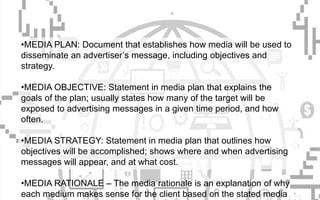 •MEDIA PLAN: Document that establishes how media will be used to
disseminate an advertiser’s message, including objectives and
strategy.
•MEDIA OBJECTIVE: Statement in media plan that explains the
goals of the plan; usually states how many of the target will be
exposed to advertising messages in a given time period, and how
often.
•MEDIA STRATEGY: Statement in media plan that outlines how
objectives will be accomplished; shows where and when advertising
messages will appear, and at what cost.
•MEDIA RATIONALE – The media rationale is an explanation of why
each medium makes sense for the client based on the stated media
 