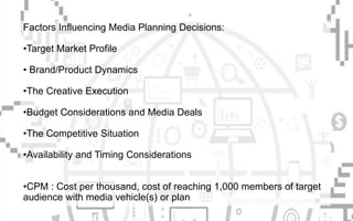 Factors Influencing Media Planning Decisions:
•Target Market Profile
• Brand/Product Dynamics
•The Creative Execution
•Budget Considerations and Media Deals
•The Competitive Situation
•Availability and Timing Considerations
•CPM : Cost per thousand, cost of reaching 1,000 members of target
audience with media vehicle(s) or plan
 