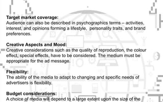 Target market coverage:
Audience can also be described in psychographics terms – activities,
interest, and opinions forming a lifestyle, personality traits, and brand
preferences.
Creative Aspects and Mood:
Creative considerations such as the quality of reproduction, the colour
effect, special effects, have to be considered. The medium must be
appropriate for the ad message.
Flexibility:
The ability of the media to adapt to changing and specific needs of
advertisers is flexibility.
Budget considerations:
A choice of media will depend to a large extent upon the size of the
 