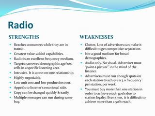 Radio
STRENGTHS                                       WEAKNESSES
 Reaches consumers while they are in            Clutter. Lots of advertisers can make it
  transit.                                        difficult to get competitive separation.
 Greatest value-added capabilities.             Not a good medium for broad
 Radio is an excellent frequency medium.         demographics.
 Targets narrowed demographic age/sex           Audio only. No visual. Advertiser must
  cells in a specific listening area.             “paint a picture” in the mind of the
 Intrusive. It is a one-on-one relationship.
                                                  listener.
                                                 Advertisers must run enough spots on
 Highly negotiable.
                                                  each station to achieve a 3.0 frequency
 Low unit cost and low production cost.
                                                  per station, per week.
 Appeals to listener’s emotional side.
                                                 You must buy more than one station in
 Copy can be changed quickly & easily.           order to achieve reach goals due to
 Multiple messages can run during same           station loyalty. Even then, it is difficult to
  buy.                                            achieve more than a 50% reach.
 