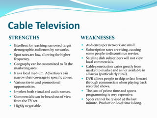Cable Television
STRENGTHS                                    WEAKNESSES
 Excellent for reaching narrowed target      Audiences per network are small.
  demographic audiences by networks.          Subscription rates are rising, causing
 Spot rates are low, allowing for higher      some people to discontinue service.
  frequency.                                  Satellite dish subscribers will not view
                                               local commercials.
 Geography can be customized to fit the
                                              Cable penetration varies greatly from
  marketing area.
                                               market to market and is not available in
 It is a local medium. Advertisers can        all areas (particularly rural).
  narrow their coverage to specific zones.    DVR allows people to skip or fast forward
 Various tie-in and promotional               through commercials when playing back
  opportunities.                               recorded shows.
 Involves both visual and audio senses.      The cost of prime time and sports
                                               programming is very expensive.
 Commercials can be heard out of view
                                              Spots cannot be revised at the last
  from the TV set.
                                               minute. Production lead time is long.
 Highly negotiable.
 