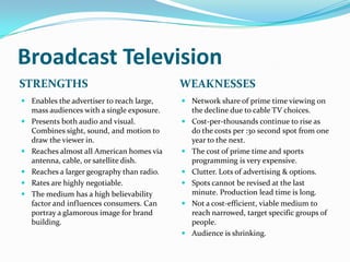 Broadcast Television
STRENGTHS                                  WEAKNESSES
 Enables the advertiser to reach large,    Network share of prime time viewing on
  mass audiences with a single exposure.     the decline due to cable TV choices.
 Presents both audio and visual.           Cost-per-thousands continue to rise as
  Combines sight, sound, and motion to       do the costs per :30 second spot from one
  draw the viewer in.                        year to the next.
 Reaches almost all American homes via     The cost of prime time and sports
  antenna, cable, or satellite dish.         programming is very expensive.
 Reaches a larger geography than radio.    Clutter. Lots of advertising & options.
 Rates are highly negotiable.              Spots cannot be revised at the last
 The medium has a high believability        minute. Production lead time is long.
  factor and influences consumers. Can      Not a cost-efficient, viable medium to
  portray a glamorous image for brand        reach narrowed, target specific groups of
  building.                                  people.
                                            Audience is shrinking.
 