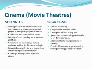 Cinema (Movie Theatres)
STRENGTHS                                      WEAKNESSES
 Message is distributed across multiple        Limited availability.
  screens and reaches various groups of         Copy must be 10 words or less.
  people in a targeted geographic market.       Time spent with ad is very low.
 Can incorporate both audio & video.
                                                Space must be reserved approximately
 Because of their size they are attention-      30-45 days in advance.
  grabbers.                                     Additional fee to change creative or
 Consumers are essentially a captive            message.
  audience waiting for the movie to begin.      Creative files are due approximately 3
 Potentially cost-effective way to reach an     weeks prior to appearing on-screen.
  otherwise expensive community.
 Can target demographics by movie
  rating.
 