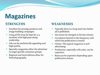 Magazines
STRENGTHS                                    WEAKNESSES
 Excellent for prestige products and         Typically there is a long lead time before
  image building campaigns.                    ad is published.
 Long ad life (may be kept for 3-4           Ad cannot be changed at the last minute.
  months) with high pass-along                Circulation limited to the frequency with
  readership.                                  which the publication is issued.
 Ads can be aesthetically appealing and      Clutter: The typical magazine is 50%
  high quality.                                advertising.
 Specialty magazines allow the advertiser    Production, especially with color, can be
  to target specific consumer groups.          expensive.
 Regional and local editions allow for       Rates can be expensive depending upon
  limited geography.                           publication chosen.
 