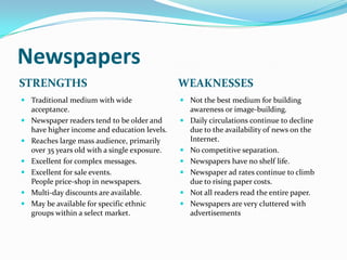 Newspapers
STRENGTHS                                     WEAKNESSES
 Traditional medium with wide                 Not the best medium for building
  acceptance.                                   awareness or image-building.
 Newspaper readers tend to be older and       Daily circulations continue to decline
  have higher income and education levels.      due to the availability of news on the
 Reaches large mass audience, primarily        Internet.
  over 35 years old with a single exposure.    No competitive separation.
 Excellent for complex messages.              Newspapers have no shelf life.
 Excellent for sale events.                   Newspaper ad rates continue to climb
  People price-shop in newspapers.              due to rising paper costs.
 Multi-day discounts are available.           Not all readers read the entire paper.
 May be available for specific ethnic         Newspapers are very cluttered with
  groups within a select market.                advertisements
 