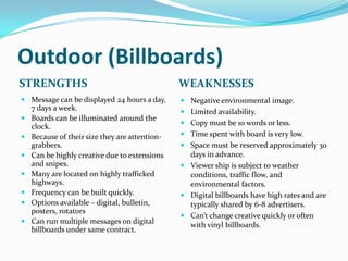 Outdoor (Billboards)
STRENGTHS                                     WEAKNESSES
 Message can be displayed 24 hours a day,     Negative environmental image.
  7 days a week.                               Limited availability.
 Boards can be illuminated around the
                                               Copy must be 10 words or less.
  clock.
 Because of their size they are attention-    Time spent with board is very low.
  grabbers.                                    Space must be reserved approximately 30
 Can be highly creative due to extensions      days in advance.
  and snipes.                                  Viewer ship is subject to weather
 Many are located on highly trafficked         conditions, traffic flow, and
  highways.                                     environmental factors.
 Frequency can be built quickly.              Digital billboards have high rates and are
 Options available – digital, bulletin,        typically shared by 6-8 advertisers.
  posters, rotators
                                               Can’t change creative quickly or often
 Can run multiple messages on digital
                                                with vinyl billboards.
  billboards under same contract.
 