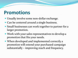 Promotions
 Usually involve some non-dollar exchange.
 Can be centered around a single business.
 Small businesses can work together to partner for a
  larger promotion.
 Work with your sales representatives to develop a
  promotion that fits your needs.
 When developed and implemented correctly a
  promotion will extend your purchased campaign
  substantially – improving reach and frequency.
 