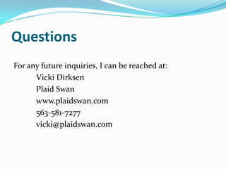 Questions
For any future inquiries, I can be reached at:
      Vicki Dirksen
      Plaid Swan
      www.plaidswan.com
      563-581-7277
      vicki@plaidswan.com
 