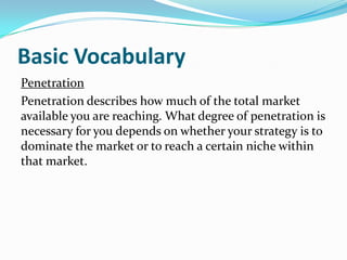 Basic Vocabulary
Penetration
Penetration describes how much of the total market
available you are reaching. What degree of penetration is
necessary for you depends on whether your strategy is to
dominate the market or to reach a certain niche within
that market.
 