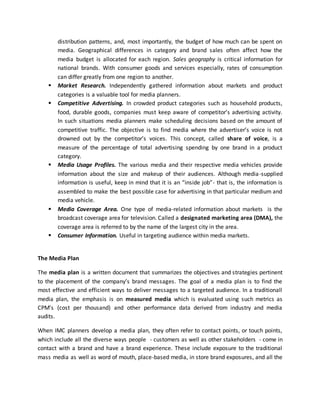 distribution patterns, and, most importantly, the budget of how much can be spent on
media. Geographical differences in category and brand sales often affect how the
media budget is allocated for each region. Sales geography is critical information for
national brands. With consumer goods and services especially, rates of consumption
can differ greatly from one region to another.
 Market Research. Independently gathered information about markets and product
categories is a valuable tool for media planners.
 Competitive Advertising. In crowded product categories such as household products,
food, durable goods, companies must keep aware of competitor’s advertising activity.
In such situations media planners make scheduling decisions based on the amount of
competitive traffic. The objective is to find media where the advertiser’s voice is not
drowned out by the competitor’s voices. This concept, called share of voice, is a
measure of the percentage of total advertising spending by one brand in a product
category.
 Media Usage Profiles. The various media and their respective media vehicles provide
information about the size and makeup of their audiences. Although media-supplied
information is useful, keep in mind that it is an “inside job”- that is, the information is
assembled to make the best possible case for advertising in that particular medium and
media vehicle.
 Media Coverage Area. One type of media-related information about markets is the
broadcast coverage area for television. Called a designated marketing area (DMA), the
coverage area is referred to by the name of the largest city in the area.
 Consumer Information. Useful in targeting audience within media markets.
The Media Plan
The media plan is a written document that summarizes the objectives and strategies pertinent
to the placement of the company’s brand messages. The goal of a media plan is to find the
most effective and efficient ways to deliver messages to a targeted audience. In a traditionall
media plan, the emphasis is on measured media which is evaluated using such metrics as
CPM’s (cost per thousand) and other performance data derived from industry and media
audits.
When IMC planners develop a media plan, they often refer to contact points, or touch points,
which include all the diverse ways people - customers as well as other stakeholders - come in
contact with a brand and have a brand experience. These include exposure to the traditional
mass media as well as word of mouth, place-based media, in store brand exposures, and all the
 