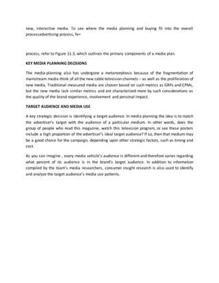 new, interactive media. To see where the media planning and buying fit into the overall
processadvertising process, fe=
process, refer to Figure 11.3, which outlines the primary components of a media plan.
KEY MEDIA PLANNING DECISIONS
The media-planning also has undergone a metamorphosis because of the fragmentation of
mainstream media-think of all the new cable television channels – as well as the proliferation of
new media. Traditional measured media are chosen based on such metrics as GRPs and CPMs,
but the new media lack similar metrics and are characterized more by such considerations as
the quality of the brand experience, involvement and personal impact.
TARGET AUDIENCE AND MEDIA USE
A key strategic decision is identifying a target audience. In media planning the idea is to match
the advertiser’s target with the audience of a particular medium. In other words, does the
group of people who read this magazine, watch this television program, or see these posters
include a high proportion of the advertiser’s ideal target audience? If so, then that medium may
be a good choice for the campaign, depending upon other strategic factors, such as timing and
cost.
As you can imagine , every media vehicle’s audience is different and therefore varies regarding
what percent of its audience is in the brand’s target audience. In addition to information
compiled by the team’s media researchers, consumer insight research is also used to identify
and analyze the target audience’s media use patterns.
 