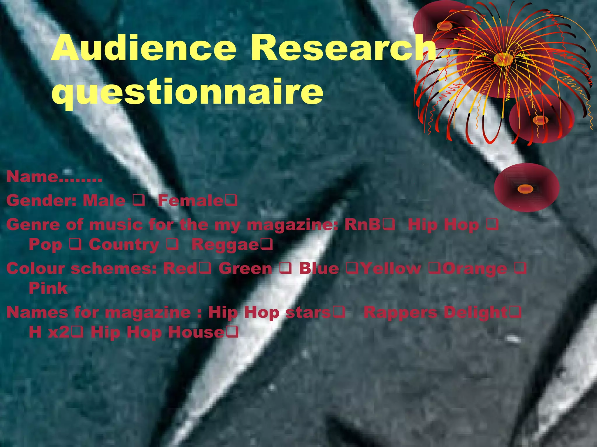 Audience Research
questionnaire
Name……..
Gender: Male  Female
Genre of music for the my magazine: RnB Hip Hop 
Pop  Country  Reggae
Colour schemes: Red Green  Blue Yellow Orange 
Pink
Names for magazine : Hip Hop stars Rappers Delight
H x2 Hip Hop House
 