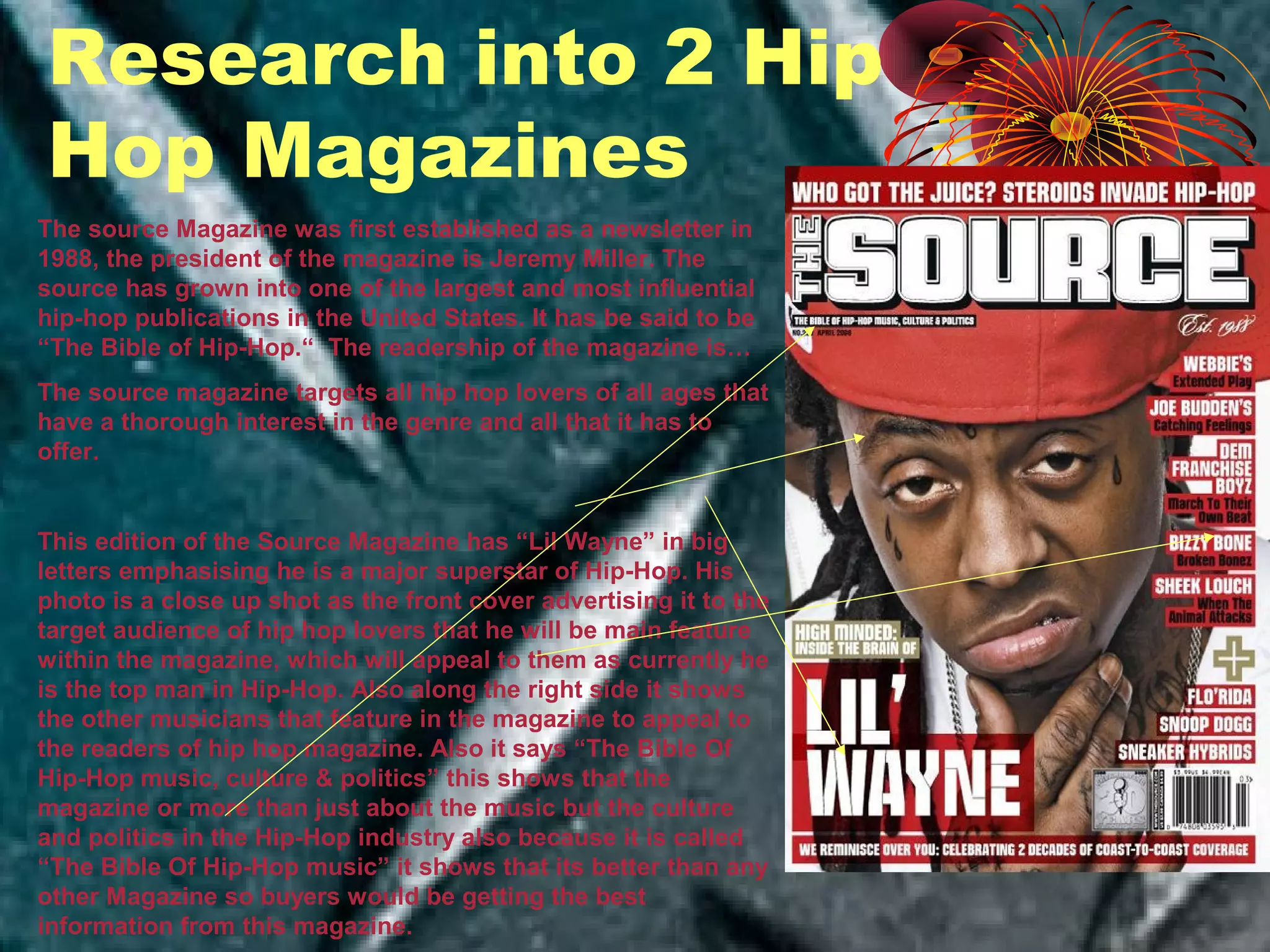 The source Magazine was first established as a newsletter in
1988, the president of the magazine is Jeremy Miller. The
source has grown into one of the largest and most influential
hip-hop publications in the United States. It has be said to be
“The Bible of Hip-Hop.“ The readership of the magazine is…
The source magazine targets all hip hop lovers of all ages that
have a thorough interest in the genre and all that it has to
offer.
This edition of the Source Magazine has “Lil Wayne” in big
letters emphasising he is a major superstar of Hip-Hop. His
photo is a close up shot as the front cover advertising it to the
target audience of hip hop lovers that he will be main feature
within the magazine, which will appeal to them as currently he
is the top man in Hip-Hop. Also along the right side it shows
the other musicians that feature in the magazine to appeal to
the readers of hip hop magazine. Also it says “The Bible Of
Hip-Hop music, culture & politics” this shows that the
magazine or more than just about the music but the culture
and politics in the Hip-Hop industry also because it is called
“The Bible Of Hip-Hop music” it shows that its better than any
other Magazine so buyers would be getting the best
information from this magazine.
Research into 2 Hip
Hop Magazines
 