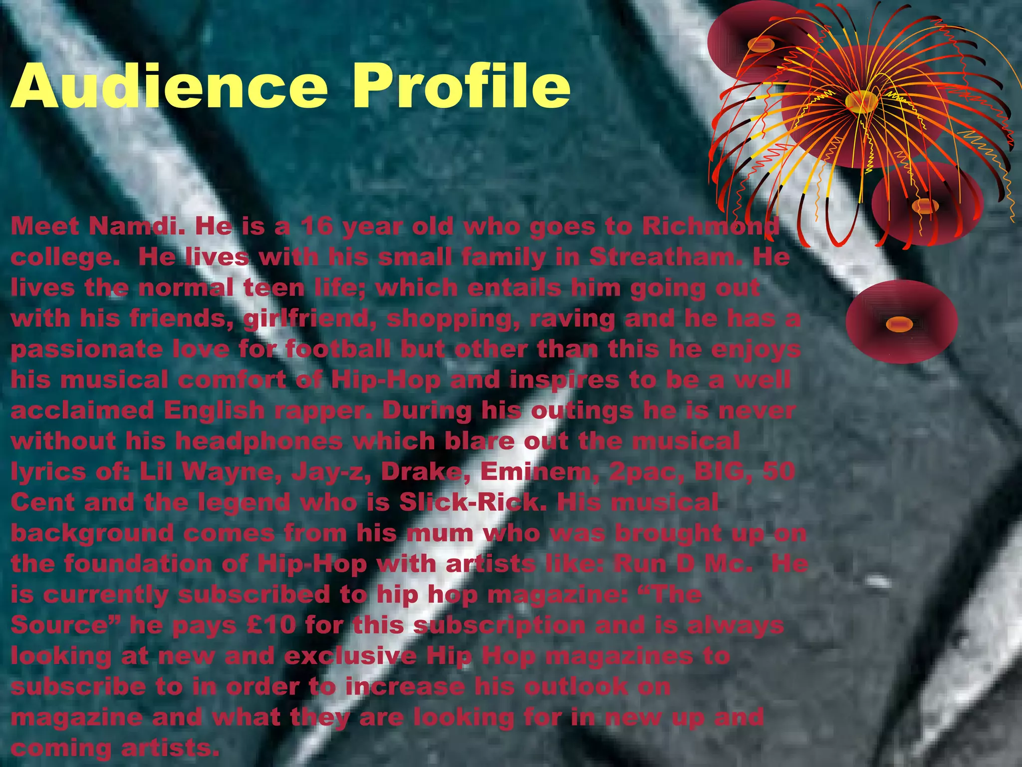 Meet Namdi. He is a 16 year old who goes to Richmond
college. He lives with his small family in Streatham. He
lives the normal teen life; which entails him going out
with his friends, girlfriend, shopping, raving and he has a
passionate love for football but other than this he enjoys
his musical comfort of Hip-Hop and inspires to be a well
acclaimed English rapper. During his outings he is never
without his headphones which blare out the musical
lyrics of: Lil Wayne, Jay-z, Drake, Eminem, 2pac, BIG, 50
Cent and the legend who is Slick-Rick. His musical
background comes from his mum who was brought up on
the foundation of Hip-Hop with artists like: Run D Mc. He
is currently subscribed to hip hop magazine: “The
Source” he pays £10 for this subscription and is always
looking at new and exclusive Hip Hop magazines to
subscribe to in order to increase his outlook on
magazine and what they are looking for in new up and
coming artists.
Audience Profile
 