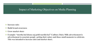 Impact of Marketing Objectives on Media Planning
 Increase sales
 Build brand awareness
 Grow market share
 Example: “meetha hai khana aaj pehli taarikh hai” Cadbury Dairy Milk advertisement is
advertisement to associate people getting their salary and those small moments to celebrate.
This was intended to increase sales and market share.
 