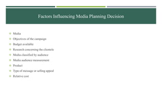 Factors Influencing Media Planning Decision
 Media
 Objectives of the campaign
 Budget available
 Research concerning the clientele
 Media classified by audience
 Media audience measurement
 Product
 Type of message or selling appeal
 Relative cost
 