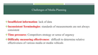 Challenges of Media Planning
Insufficient information: lack of data
Inconsistent Terminologies: standards of measurements are not always
consistent
Time pressures: Competitors strategy or sense of urgency
Difficulty measuring effectiveness: difficult to determine relative
effectiveness of various media or media vehicals
 