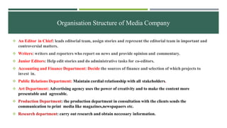 Organisation Structure of Media Company
 An Editor in Chief: leads editorial team, assign stories and represent the editorial team in important and
controversial matters.
 Writers: writers and reporters who report on news and provide opinion and commentary.
 Junior Editors: Help edit stories and do administrative tasks for co-editors.
 Accounting and Finance Department: Decide the sources of finance and selection of which projects to
invest in.
 Public Relations Department: Maintain cordial relationship with all stakeholders.
 Art Department: Advertising agency uses the power of creativity and to make the content more
presentable and agreeable.
 Production Department: the production department in consultation with the clients sends the
communication to print media like magazines,newspapaers etc.
 Research department: carry out research and obtain necessary information.
 