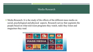 Media Research
 Media Research. It is the study of the effects of the different mass media on
social, psychological and physical aspects. Research survey that segments the
people based on what television programs they watch, radio they listen and
magazines they read.
 