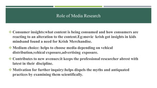 Role of Media Research
 Consumer insights:what content is being consumed and how consumers are
reacting to an alteration to the content.Eg:movie krish got insights in kids
mindsand found a need for Krish Merchandise.
 Medium choice: helps to choose media depending on vehical
distribution,vehical exposure,advertising exposure.
 Contributes to new avenues:it keeps the professional researcher abrest with
latest in their discipline.
 Motivation for further inquiry:helps dispels the myths and antiquated
practices by examining them scientifically.
 