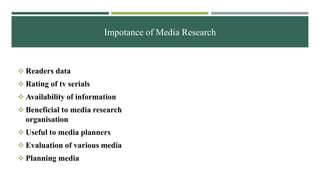 Impotance of Media Research
 Readers data
 Rating of tv serials
 Availability of information
 Beneficial to media research
organisation
 Useful to media planners
 Evaluation of various media
 Planning media
 