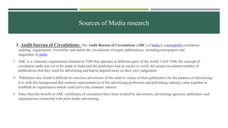 Sources of Media research
1. Audit bureau of Circulations: The Audit Bureau of Circulations (ABC) of India is a non-profit circulation-
auditing organisation. It certifies and audits the circulations of major publications, including newspapers and
magazines in India
 ABC is a voluntary organisation initiated in 1948 that operates in different parts of the world. Until 1948, the concept of
circulation audit was yet to be made in India and the publishers had no means to verify the actual circulation number of
publications that they used for advertising and had to depend more on their own judgement.
 Publishers also found it difficult to convince advertisers of the relative values of their publication for the purpose of advertising.
It is with this background that eminent representatives of the advertising profession and publishing industry came together to
establish an organisation which could serve the common interest.
 Since then the benefit of ABC certificates of circulation have been availed by advertisers, advertising agencies, publishers and
organisations connected with print media advertising
 