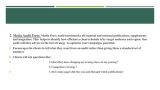 2. Media Audit Press: Media Press Audit benchmarks all regional and national publications, supplements
and magazines. This helps to identify how efficient a client schedule is by target audience and region. Our
audit will then advise on the best strategy to optimise your campaigns potential.
 Encourages the clients to tell what they want from an audit rather than giving them a standard set of
numbers
 Clients will ask questions like:
 1.what effect does changing my strategy have on my pricing?
2. Competitors strategy?
 3. How many pages did they run and through which publications?
 