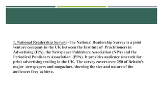 1. National Readership Survey:-The National Readership Survey is a joint
venture company in the UK between the Institute of Practitioners in
Advertising (IPA), the Newspaper Publishers Association (NPA) and the
Periodical Publishers Association (PPA). It provides audience research for
print advertising trading in the UK. The survey covers over 250 of Britain's
major newspapers and magazines, showing the size and nature of the
audiences they achieve.
 