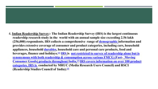 4. Indian Readership Survey:- The Indian Readership Survey (IRS) is the largest continuous
readership research study in the world with an annual sample size exceeding 2.56 lakh
(256,000) respondents. IRS collects a comprehensive range of demographic information and
provides extensive coverage of consumer and product categories, including cars, household
appliances, household durables, household care and personal care products, food and
beverages, finance and holidays.[1] IRS is not restricted to survey of readership alone but is
synonymous with both readership & consumption across various FMCG (Fast- Moving
Consumer Goods) products throughout India.[2] IRS covers information on over 100 product
categories. IRS is conducted by MRUC (Media Research Users Council) and RSCI
(Readership Studies Council of India).[3]
 