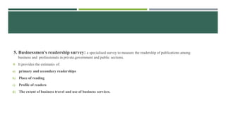 5. Businessmen’s readership survey: a specialised survey to measure the readership of publications among
business and professionals in private,government and public sections.
 It provides the estimates of:
a) primary and secondary readerships
b) Place of reading
c) Profile of readers
d) The extent of business travel and use of business services.
 