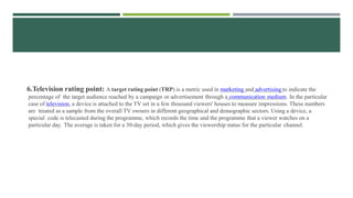 6.Television rating point: A target rating point (TRP) is a metric used in marketing and advertising to indicate the
percentage of the target audience reached by a campaign or advertisement through a communication medium. In the particular
case of television, a device is attached to the TV set in a few thousand viewers' houses to measure impressions. These numbers
are treated as a sample from the overall TV owners in different geographical and demographic sectors. Using a device, a
special code is telecasted during the programme, which records the time and the programme that a viewer watches on a
particular day. The average is taken for a 30-day period, which gives the viewership status for the particular channel.
 