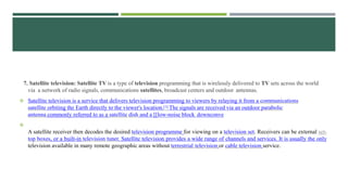 7. Satellite television: Satellite TV is a type of television programming that is wirelessly delivered to TV sets across the world
via a network of radio signals, communications satellites, broadcast centers and outdoor antennas.
 Satellite television is a service that delivers television programming to viewers by relaying it from a communications
satellite orbiting the Earth directly to the viewer's location.[1] The signals are received via an outdoor parabolic
antenna commonly referred to as a satellite dish and a [[low-noise block downconve

A satellite receiver then decodes the desired television programme for viewing on a television set. Receivers can be external set-
top boxes, or a built-in television tuner. Satellite television provides a wide range of channels and services. It is usually the only
television available in many remote geographic areas without terrestrial television or cable television service.
 