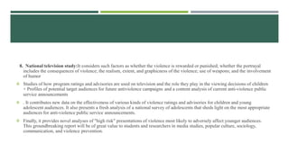 8. National television study:It considers such factors as whether the violence is rewarded or punished; whether the portrayal
includes the consequences of violence; the realism, extent, and graphicness of the violence; use of weapons; and the involvement
of humor
 Studies of how program ratings and advisories are used on television and the role they play in the viewing decisions of children
+ Profiles of potential target audiences for future antiviolence campaigns and a content analysis of current anti-violence public
service announcements
 . It contributes new data on the effectiveness of various kinds of violence ratings and advisories for children and young
adolescent audiences. It also presents a fresh analysis of a national survey of adolescents that sheds light on the most appropriate
audiences for anti-violence public service announcements.
 Finally, it provides novel analyses of "high risk" presentations of violence most likely to adversely affect younger audiences.
This groundbreaking report will be of great value to students and researchers in media studies, popular culture, sociology,
communication, and violence prevention.
 