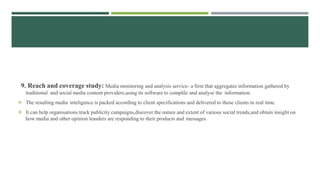 9. Reach and coverage study: Media monitoring and analysis service- a firm that aggregates information gathered by
traditional and social media content providers,using its software to complile and analyse the information.
 The resulting media inteligence is packed according to client specifications and delivered to those clients in real time.
 It can help organisations track publicity campaigns,discover the nature and extent of various social trends,and obtain insight on
how media and other opinion leasders are responding to their products and messages.
 